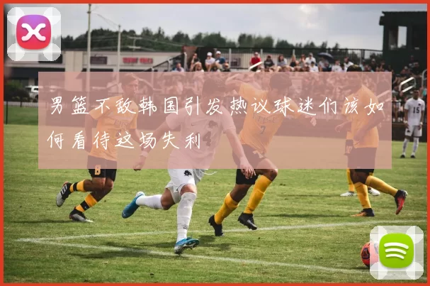 男篮不敌韩国引发热议球迷们该如何看待这场失利