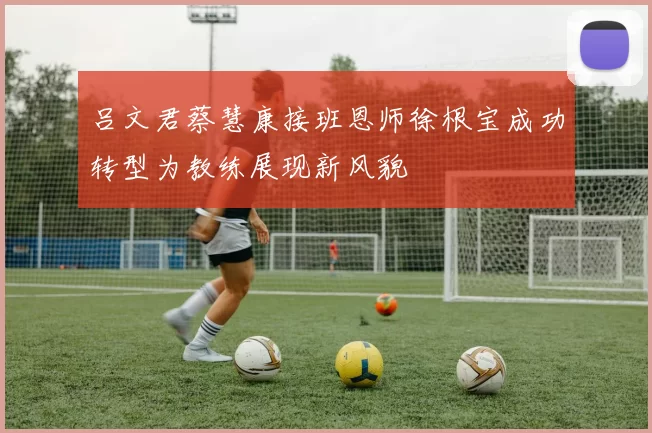 吕文君蔡慧康接班恩师徐根宝成功转型为教练展现新风貌