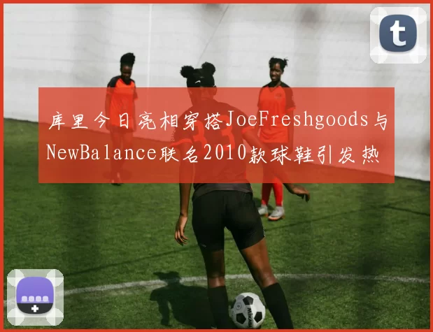 库里今日亮相穿搭JoeFreshgoods与NewBalance联名2010款球鞋引发热议