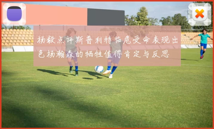 杨毅点评斯普利特临危受命表现出色杨瀚森的牺牲值得肯定与反思