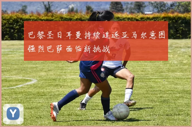 巴黎圣日耳曼持续追逐亚马尔意图强烈巴萨面临新挑战