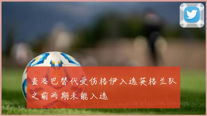 查洛巴替代受伤格伊入选英格兰队之前两期未能入选