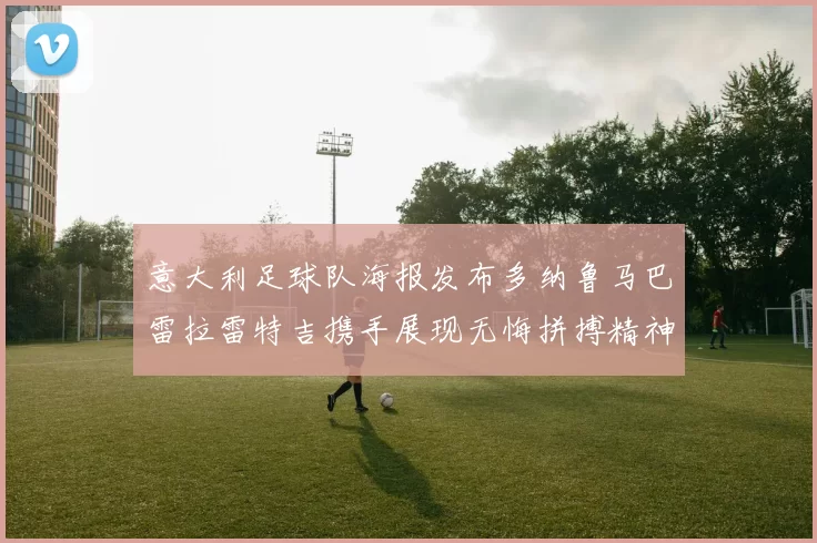 意大利足球队海报发布多纳鲁马巴雷拉雷特吉携手展现无悔拼搏精神