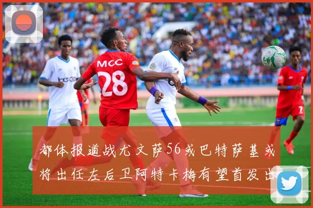 都体报道战尤文萨56或巴特萨基或将出任左后卫阿特卡梅有望首发出战