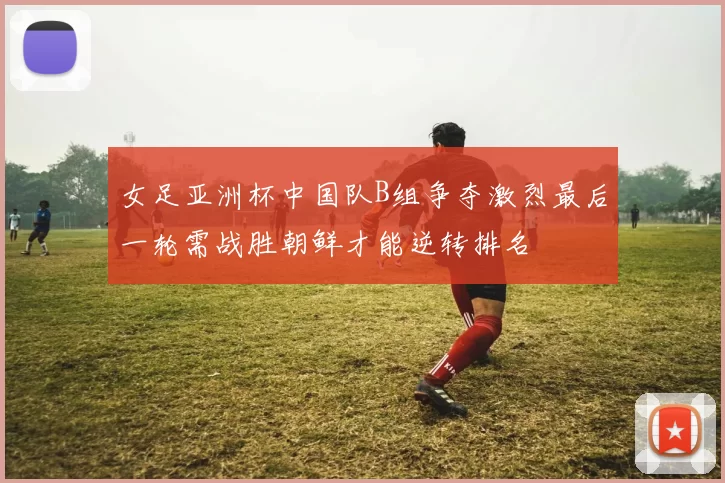 女足亚洲杯中国队B组争夺激烈最后一轮需战胜朝鲜才能逆转排名