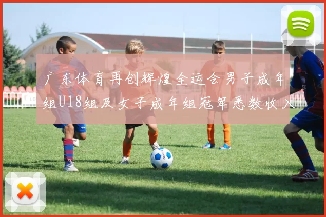 广东体育再创辉煌全运会男子成年组U18组及女子成年组冠军悉数收入囊中