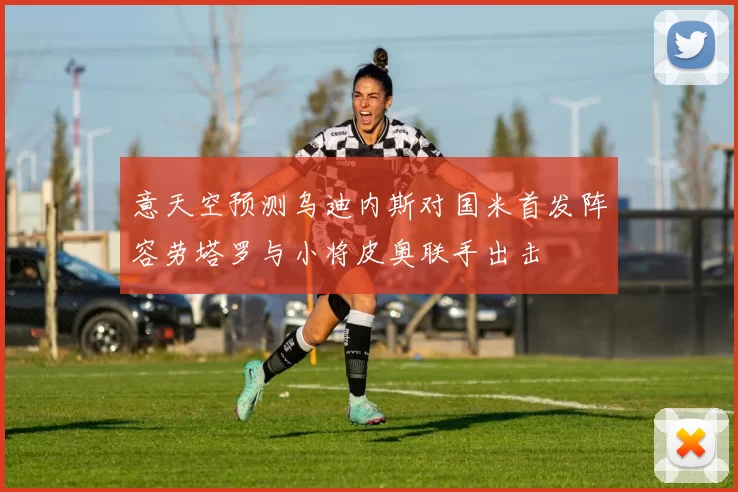 意天空预测乌迪内斯对国米首发阵容劳塔罗与小将皮奥联手出击