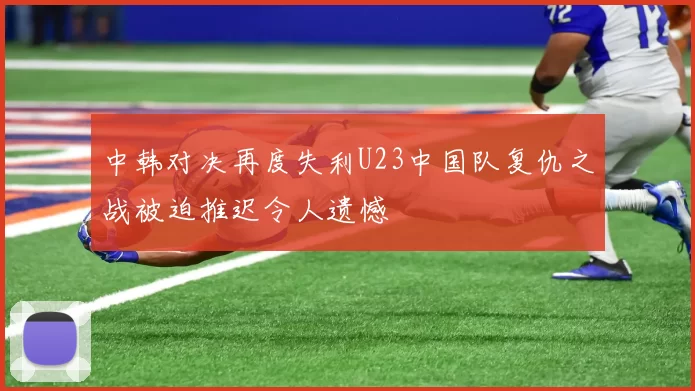 中韩对决再度失利U23中国队复仇之战被迫推迟令人遗憾