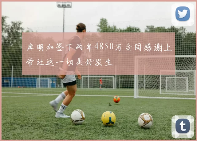 库明加签下两年4850万合同感谢上帝让这一切美好发生