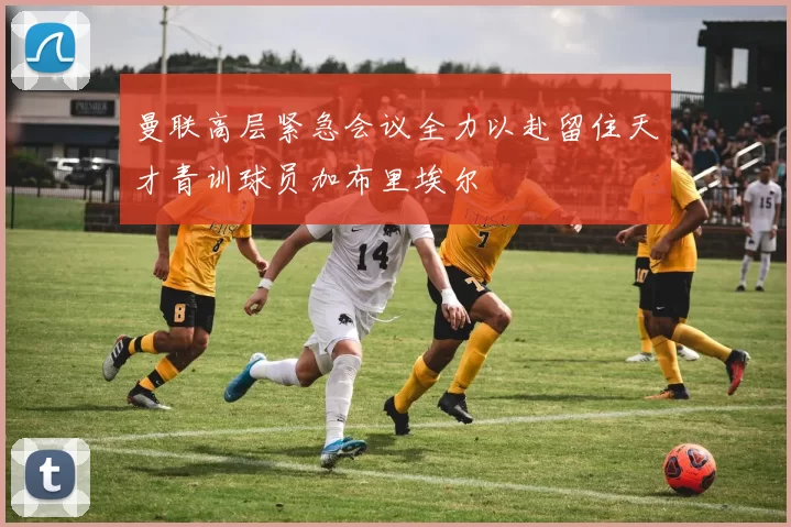 曼联高层紧急会议全力以赴留住天才青训球员加布里埃尔