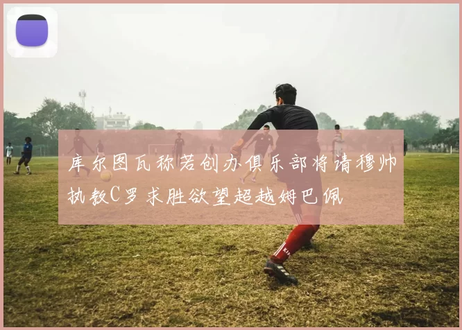 库尔图瓦称若创办俱乐部将请穆帅执教C罗求胜欲望超越姆巴佩