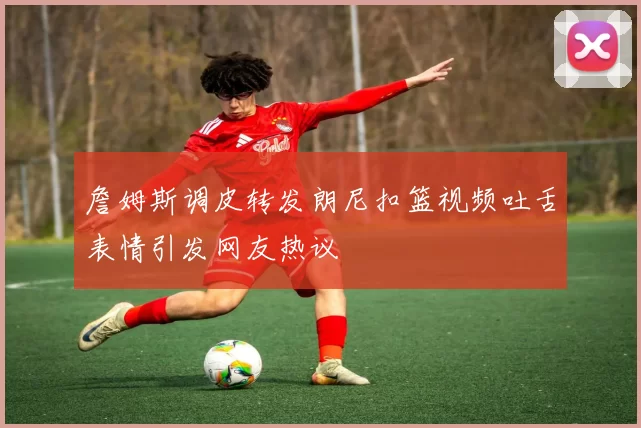 詹姆斯调皮转发朗尼扣篮视频吐舌表情引发网友热议