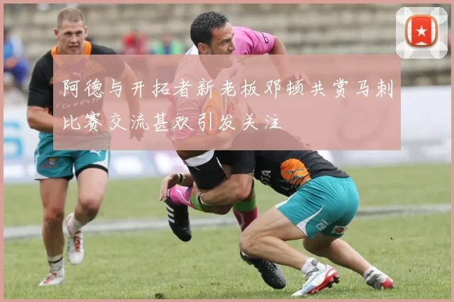 阿德与开拓者新老板邓顿共赏马刺比赛交流甚欢引发关注