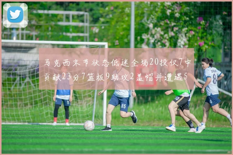 马克西末节状态低迷全场20投仅7中贡献23分7篮板9助攻2盖帽并遭遇5次犯规