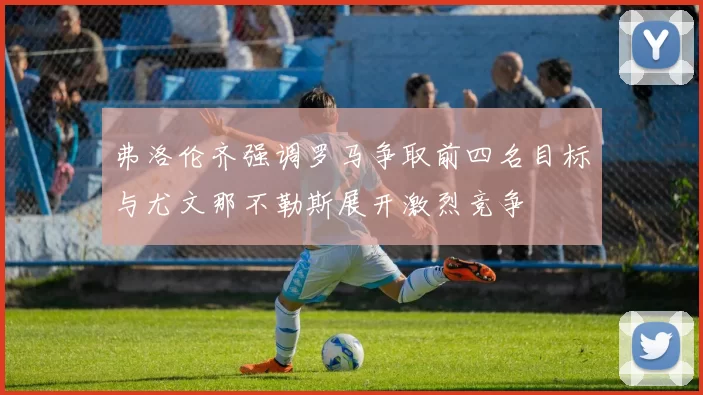 弗洛伦齐强调罗马争取前四名目标与尤文那不勒斯展开激烈竞争