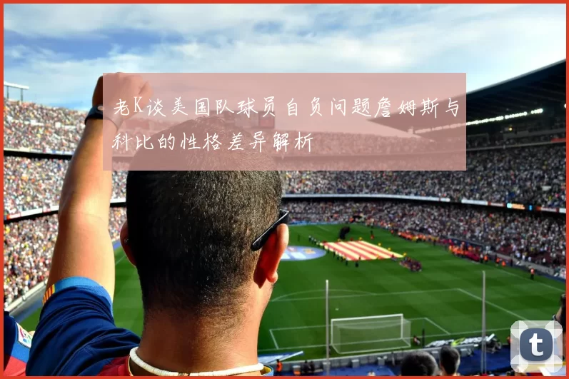 老K谈美国队球员自负问题詹姆斯与科比的性格差异解析