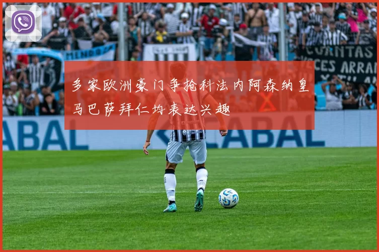 多家欧洲豪门争抢科法内阿森纳皇马巴萨拜仁均表达兴趣