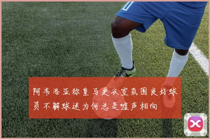 阿韦洛亚称皇马更衣室氛围良好球员不解球迷为何总是嘘声相向