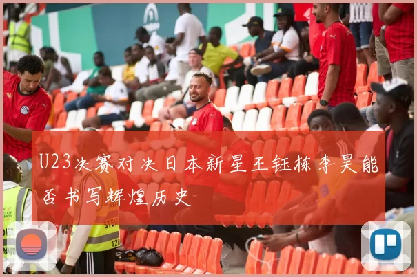 U23决赛对决日本新星王钰栋李昊能否书写辉煌历史