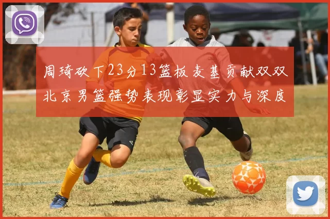 周琦砍下23分13篮板麦基贡献双双北京男篮强势表现彰显实力与深度