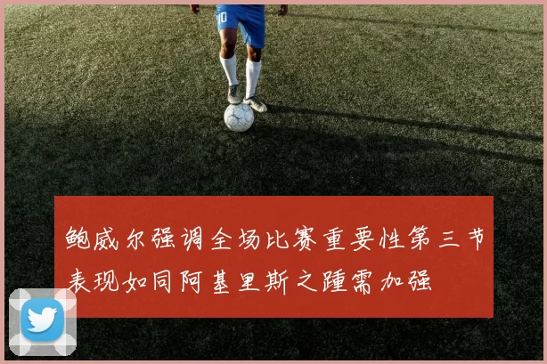 鲍威尔强调全场比赛重要性第三节表现如同阿基里斯之踵需加强
