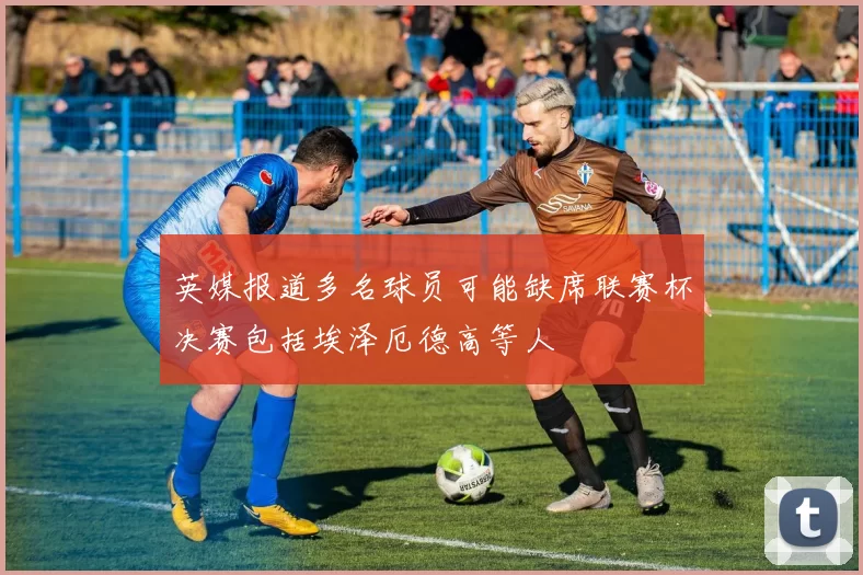 英媒报道多名球员可能缺席联赛杯决赛包括埃泽厄德高等人
